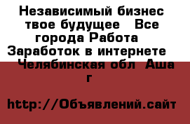 Независимый бизнес-твое будущее - Все города Работа » Заработок в интернете   . Челябинская обл.,Аша г.